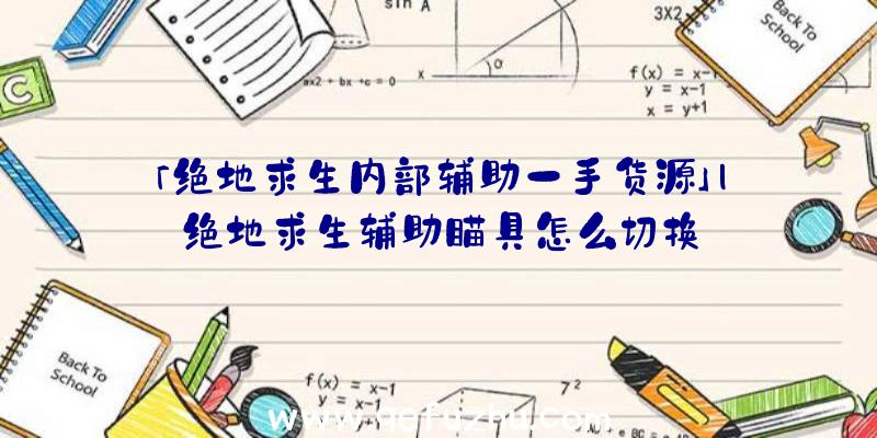 「绝地求生内部辅助一手货源」|绝地求生辅助瞄具怎么切换